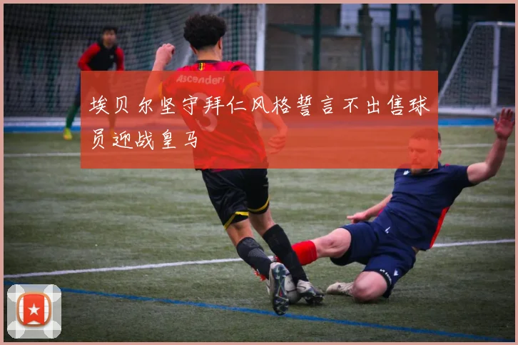 埃贝尔坚守拜仁风格誓言不出售球员迎战皇马