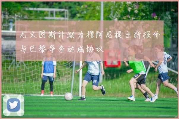 尤文图斯计划为穆阿尼提出新报价与巴黎争夺达成协议