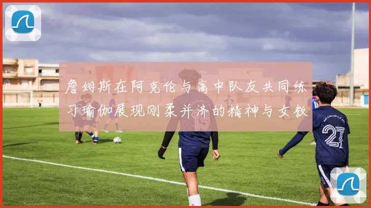詹姆斯在阿克伦与高中队友共同练习瑜伽展现刚柔并济的精神与女教练合影留念