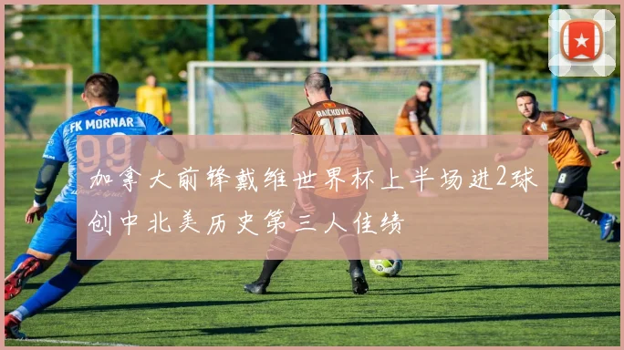 加拿大前锋戴维世界杯上半场进2球创中北美历史第三人佳绩