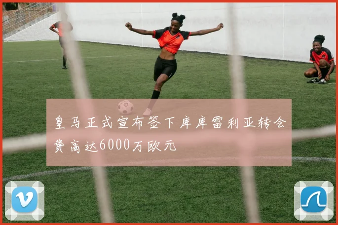 皇马正式宣布签下库库雷利亚转会费高达6000万欧元