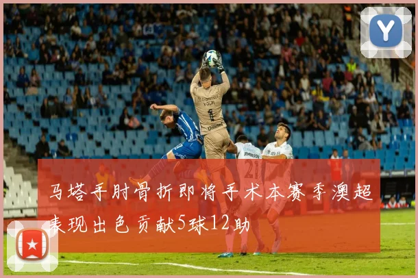 马塔手肘骨折即将手术本赛季澳超表现出色贡献5球12助