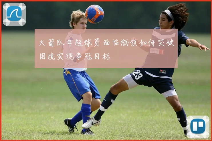 火箭队年轻球员面临瓶颈如何突破困境实现争冠目标