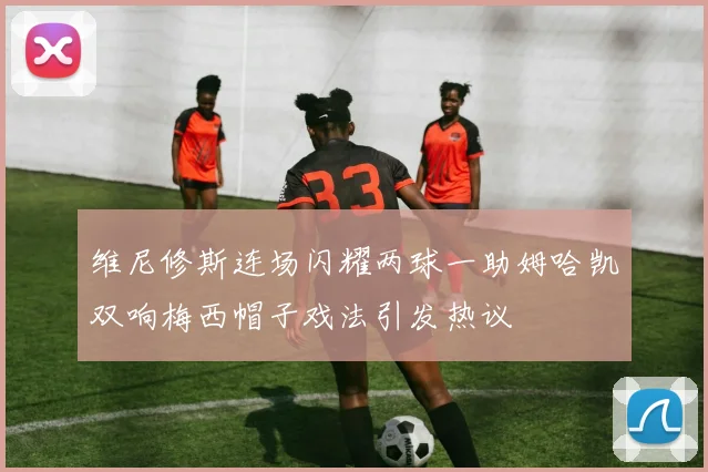 维尼修斯连场闪耀两球一助姆哈凯双响梅西帽子戏法引发热议