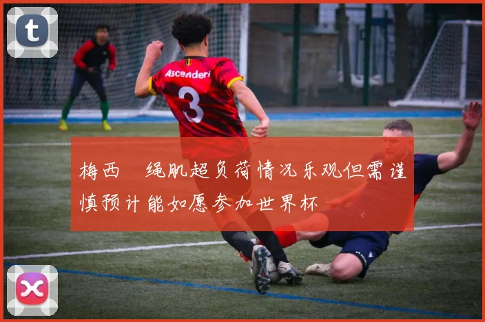 梅西腘绳肌超负荷情况乐观但需谨慎预计能如愿参加世界杯