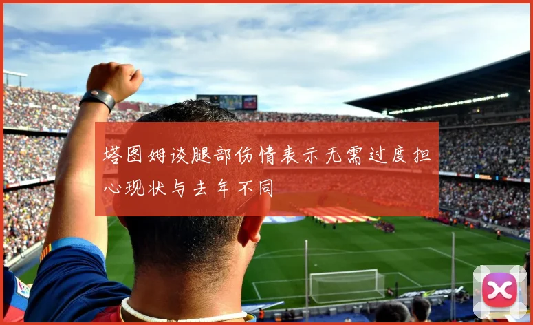 塔图姆谈腿部伤情表示无需过度担心现状与去年不同