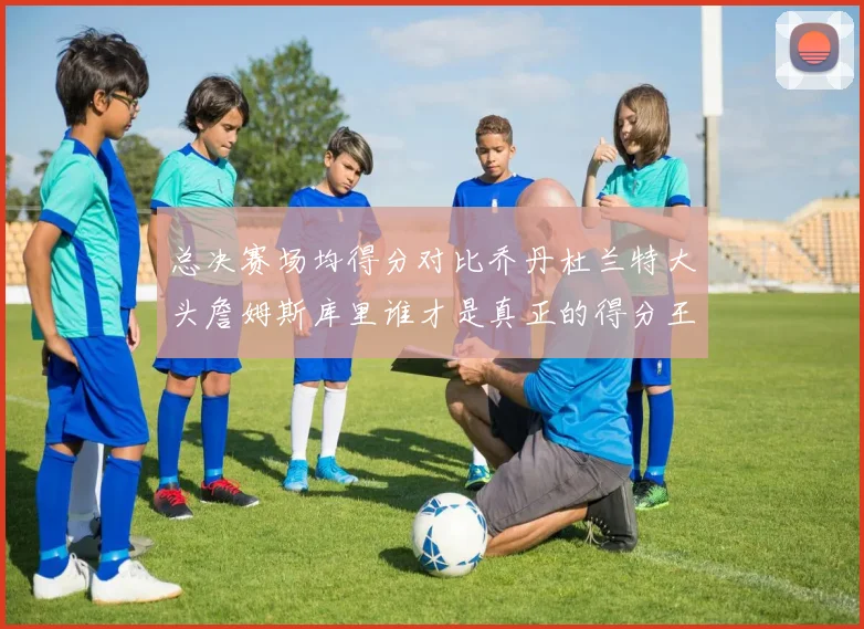 总决赛场均得分对比乔丹杜兰特大头詹姆斯库里谁才是真正的得分王