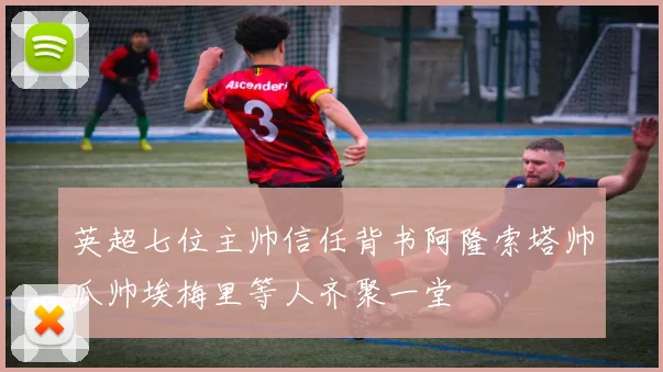 英超七位主帅信任背书阿隆索塔帅瓜帅埃梅里等人齐聚一堂
