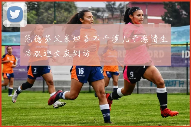 范德芬父亲坦言不干涉儿子感情生活欢迎女友到访