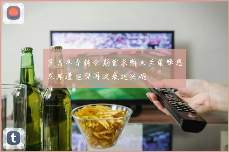 罗马冬季转会期曾求购米兰前锋恩昆库遭拒现再次表达兴趣