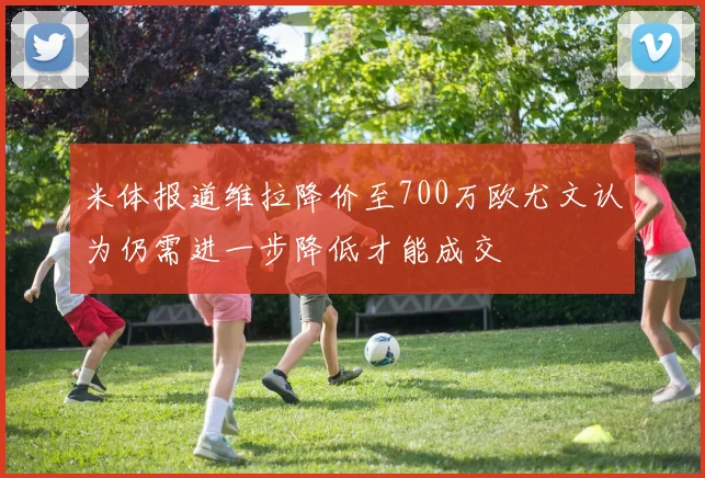 米体报道维拉降价至700万欧尤文认为仍需进一步降低才能成交