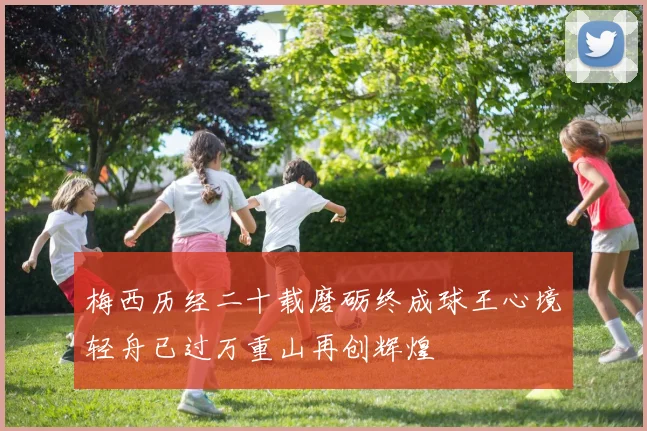 梅西历经二十载磨砺终成球王心境轻舟已过万重山再创辉煌