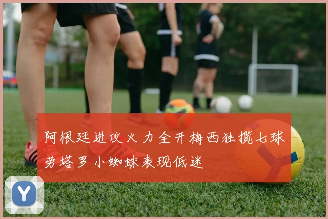 阿根廷进攻火力全开梅西独揽七球劳塔罗小蜘蛛表现低迷