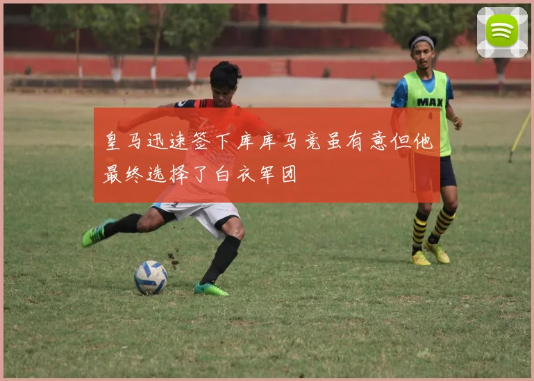 皇马迅速签下库库马竞虽有意但他最终选择了白衣军团