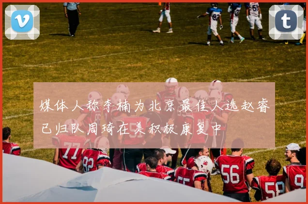 媒体人称李楠为北京最佳人选赵睿已归队周琦在美积极康复中