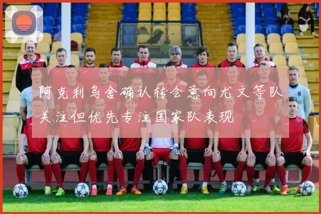 阿克利乌舍确认转会意向尤文等队关注但优先专注国家队表现