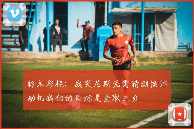 铃木彩艳：战突尼斯无需猜测换帅动机我们的目标是全取三分