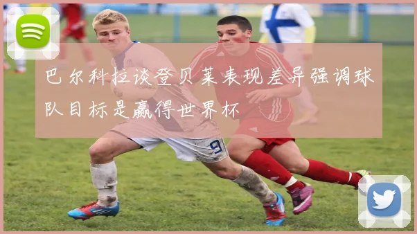 巴尔科拉谈登贝莱表现差异强调球队目标是赢得世界杯