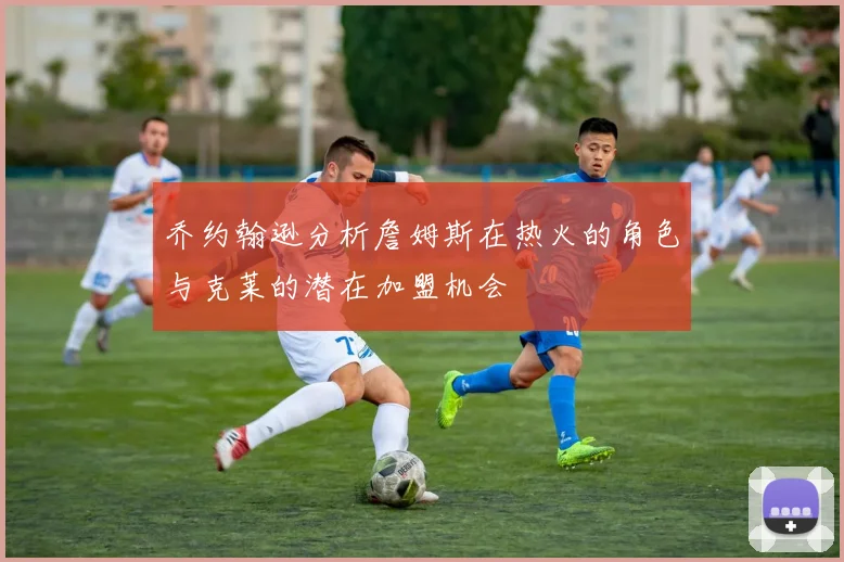 乔约翰逊分析詹姆斯在热火的角色与克莱的潜在加盟机会