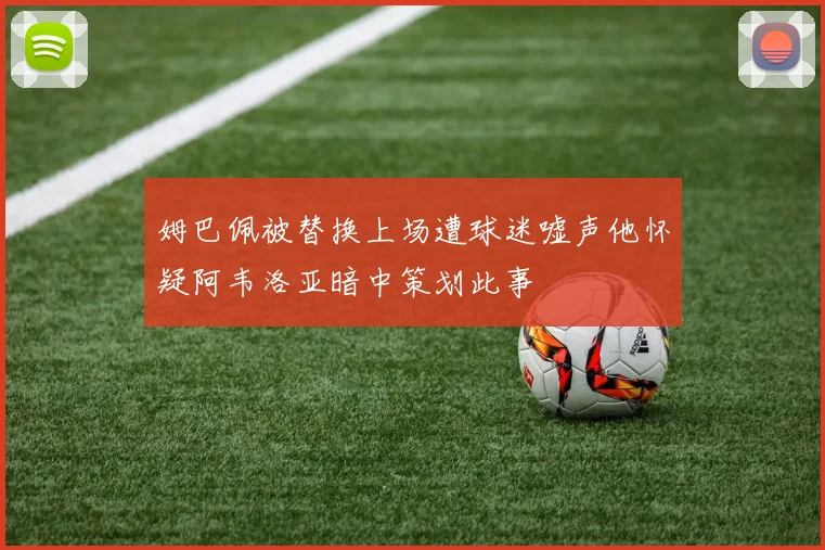 姆巴佩被替换上场遭球迷嘘声他怀疑阿韦洛亚暗中策划此事