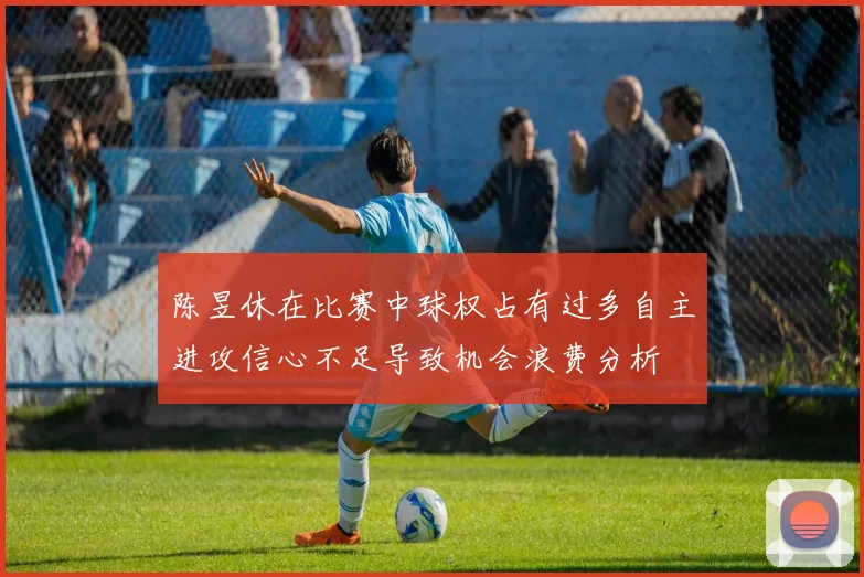 陈昱休在比赛中球权占有过多自主进攻信心不足导致机会浪费分析
