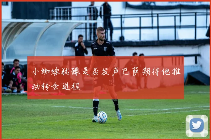 小蜘蛛犹豫是否发声巴萨期待他推动转会进程