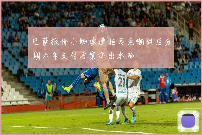 巴萨报价小蜘蛛遭拒马竞嘲讽后分期六年支付方案浮出水面