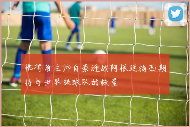 佛得角主帅自豪迎战阿根廷梅西期待与世界级球队的较量