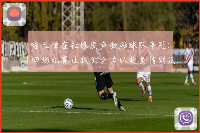 哈兰德在社媒发声激励球队争冠：四场比赛让我们全力以赴坚持到底
