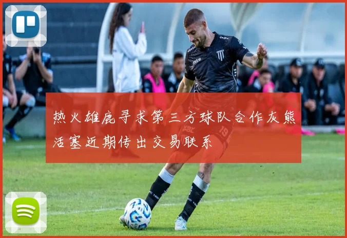 热火雄鹿寻求第三方球队合作灰熊活塞近期传出交易联系