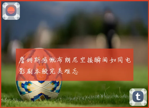 詹姆斯感慨布朗尼空接瞬间如同电影剧本般完美难忘