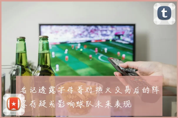 名记透露字母哥对热火交易后的阵容存疑或影响球队未来表现