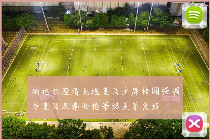 纳达尔澄清竞选皇马主席传闻强调与皇马及弗洛伦蒂诺关系良好