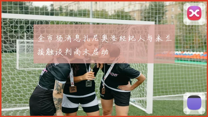 全市场消息扎尼奥洛经纪人与米兰接触谈判尚未启动